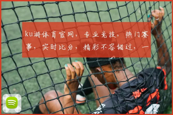 ku游体育官网，专业竞技，热门赛事，实时比分，精彩不容错过，一网打尽