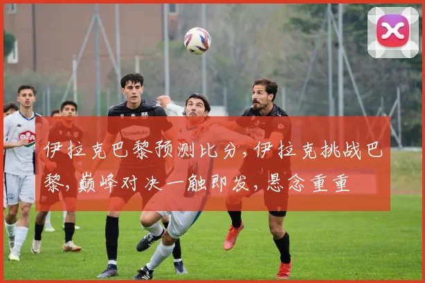 伊拉克巴黎预测比分,伊拉克挑战巴黎,巅峰对决一触即发,悬念重重