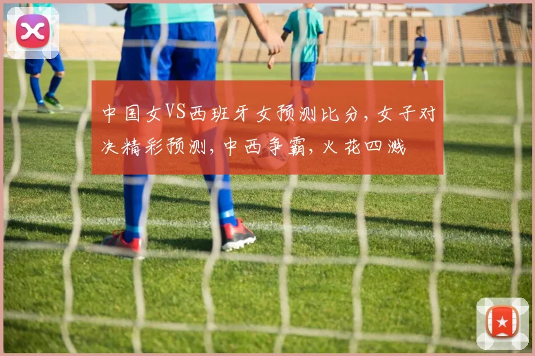 中国女VS西班牙女预测比分,女子对决精彩预测,中西争霸,火花四溅