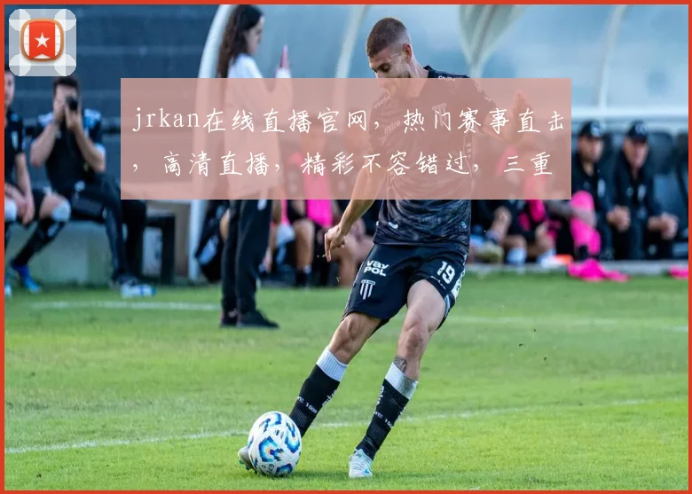jrkan在线直播官网，热门赛事直击，高清直播，精彩不容错过，三重福利等你来，