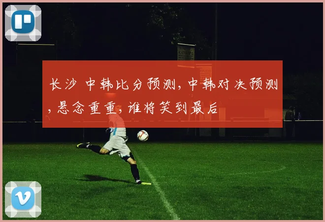 长沙 中韩比分预测,中韩对决预测,悬念重重,谁将笑到最后